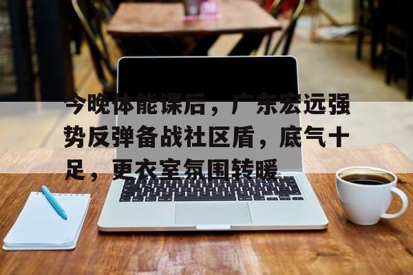 九游-关于今晚体能课后，广东宏远强势反弹备战社区盾，底气十足，更衣室氛围转暖的信息
